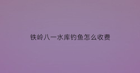 铁岭八一水库钓鱼怎么收费(双辽八一水库钓鱼)