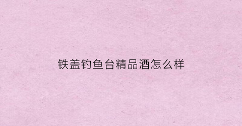 铁盖钓鱼台精品酒怎么样(铁盖钓鱼台精品什么时候出来的)