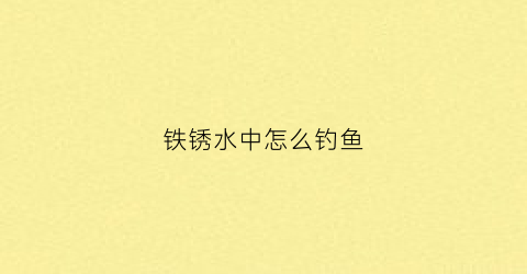 铁锈水中怎么钓鱼(铁锈水怎么能处理清水)