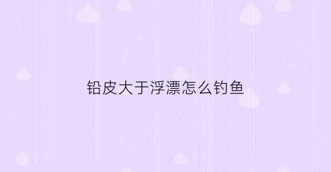 铅皮大于浮漂怎么钓鱼(铅皮重量小于浮漂吃铅量怎么调漂)