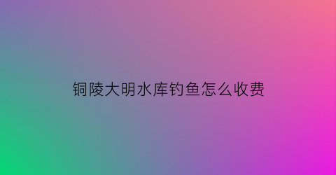 铜陵大明水库钓鱼怎么收费(大明湖钓鱼)
