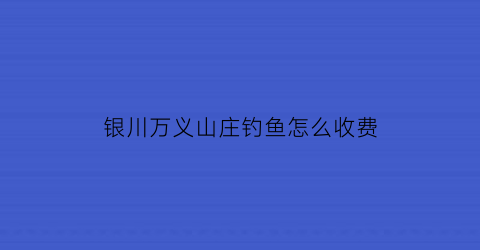 “银川万义山庄钓鱼怎么收费(宁夏万义山庄)