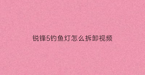 锐锋5钓鱼灯怎么拆卸视频(锐锋鱼竿怎么样)
