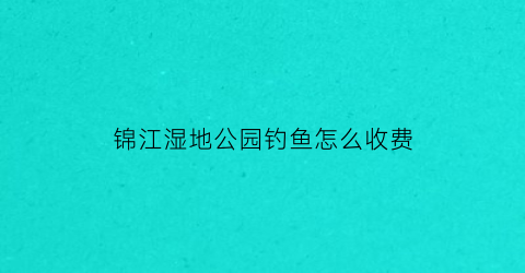 “锦江湿地公园钓鱼怎么收费(锦江区哪里可以钓鱼)