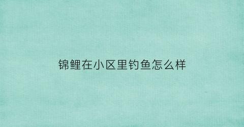 锦鲤在小区里钓鱼怎么样(锦鲤去哪钓)