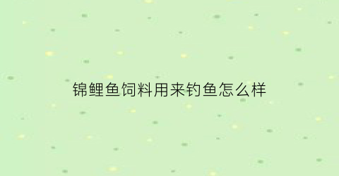 锦鲤鱼饲料用来钓鱼怎么样(锦鲤饲料能钓鱼吗)