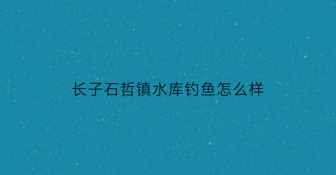 长子石哲镇水库钓鱼怎么样(长子县石哲镇有哪些村)