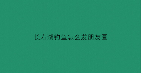 长寿湖钓鱼怎么发朋友圈