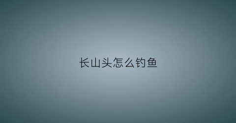 长山头怎么钓鱼(长山头怎么钓鱼视频)