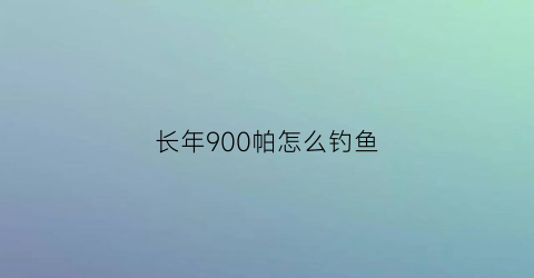 长年900帕怎么钓鱼(900百帕适合钓鱼吗)