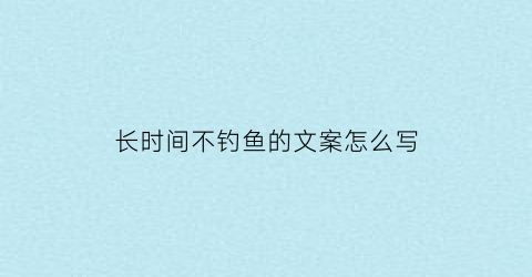 “长时间不钓鱼的文案怎么写(好久没钓鱼)