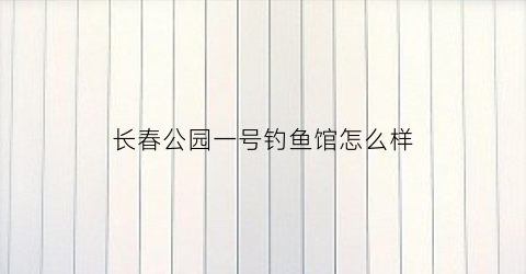 长春公园一号钓鱼馆怎么样(长春公园一号房子好吗)