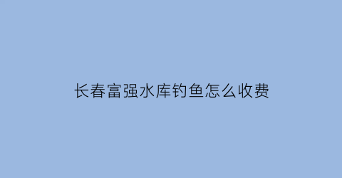 长春富强水库钓鱼怎么收费