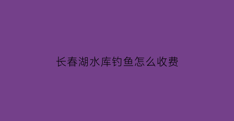 长春湖水库钓鱼怎么收费