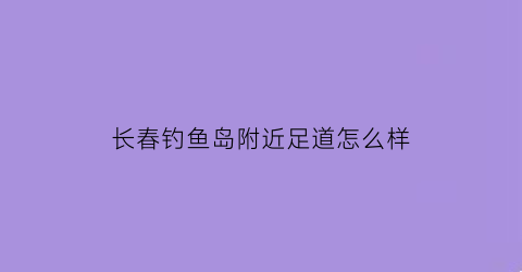 长春钓鱼岛附近足道怎么样(长春钓鱼岛洗浴休闲会馆招聘信息)