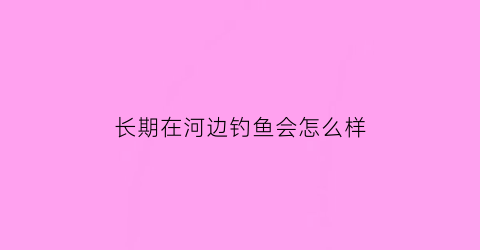 长期在河边钓鱼会怎么样(长期在河边锻炼好吗)