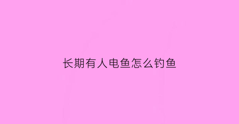 长期有人电鱼怎么钓鱼(有人电鱼打什么电话)