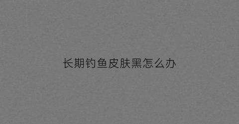 长期钓鱼皮肤黑怎么办(钓鱼脸晒黑了怎么办)