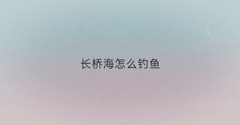 长桥海怎么钓鱼(长桥海怎么钓鱼最好)
