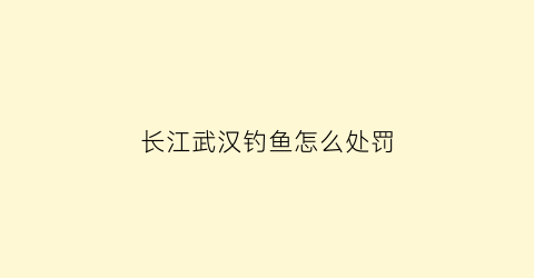 长江武汉钓鱼怎么处罚(武汉长江钓鱼新规定2021)