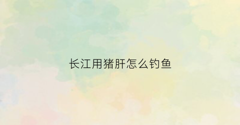 长江用猪肝怎么钓鱼(猪肝钓鱼技巧)