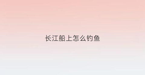 “长江船上怎么钓鱼(长江里面的船)