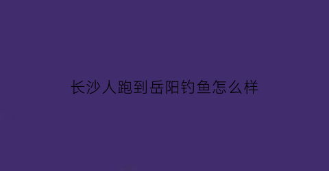 长沙人跑到岳阳钓鱼怎么样(长沙人跑到岳阳钓鱼怎么样了)