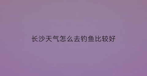 长沙天气怎么去钓鱼比较好(长沙今天天气好钓鱼吗)