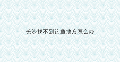 长沙找不到钓鱼地方怎么办(长沙钓鱼点)