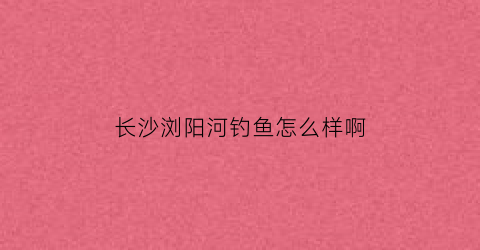 长沙浏阳河钓鱼怎么样啊(长沙浏阳河钓鱼怎么样啊最近)