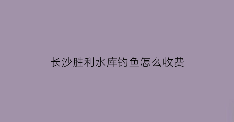 “长沙胜利水库钓鱼怎么收费(胜利水库有多大)