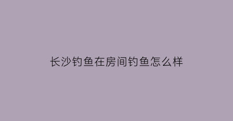 长沙钓鱼在房间钓鱼怎么样(长沙钓鱼在房间钓鱼怎么样啊)