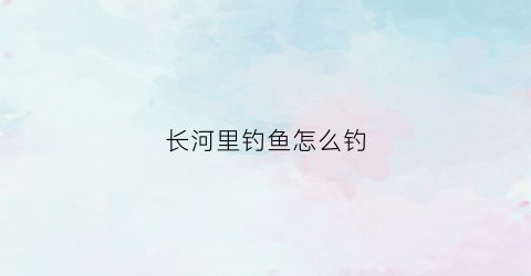 长河里钓鱼怎么钓(长河里的鱼)
