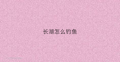 长湖怎么钓鱼(长湖水库钓鱼)