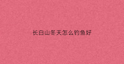 长白山冬天怎么钓鱼好(冬天长白山开放吗)
