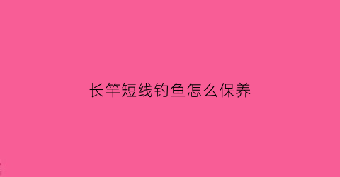 长竿短线钓鱼怎么保养(长竿短线钓鱼怎么保养视频)
