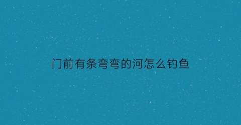 门前有条弯弯的河怎么钓鱼(门前有条弯弯的河怎么钓鱼好)