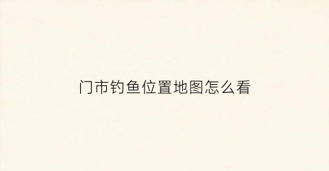 门市钓鱼位置地图怎么看(钓鱼选址)