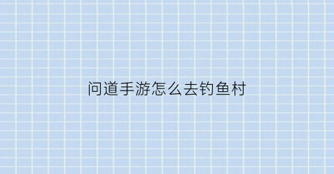 问道手游怎么去钓鱼村(问道手游钓鱼如何控制力度)