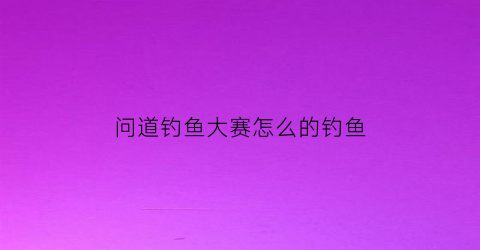 问道钓鱼大赛怎么的钓鱼