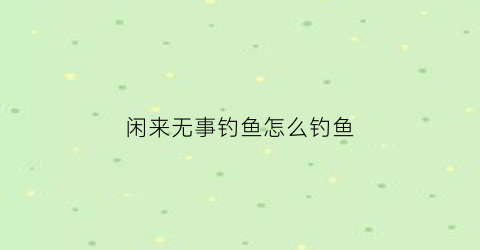 “闲来无事钓鱼怎么钓鱼(闲来无事干什么)