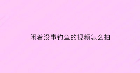 “闲着没事钓鱼的视频怎么拍(闲着没事钓鱼的视频怎么拍的)