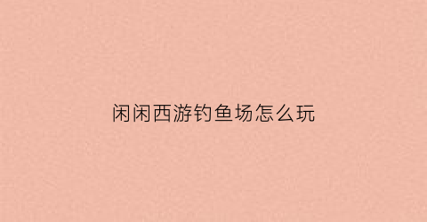 闲闲西游钓鱼场怎么玩(闲闲西游攻略)