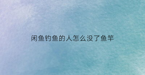 闲鱼钓鱼的人怎么没了鱼竿(闲鱼里的鱼没放是什么意思)