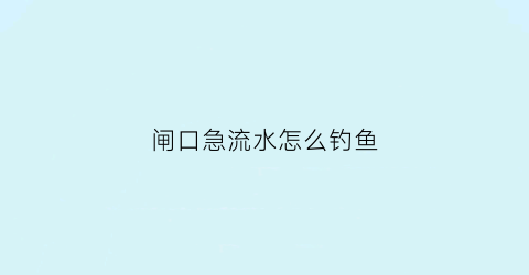 闸口急流水怎么钓鱼(闸口放水怎么钓鱼)