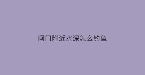闸门附近水深怎么钓鱼(闸口深水怎么钓鲫鱼)