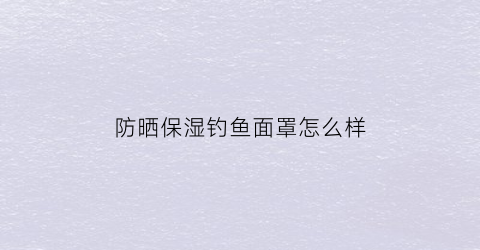 防晒保湿钓鱼面罩怎么样(钓鱼防晒套装)
