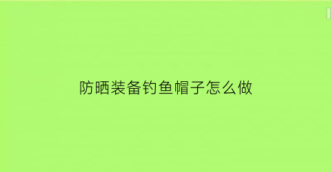 “防晒装备钓鱼帽子怎么做(防晒装备钓鱼帽子怎么做好看)