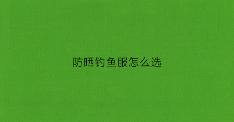 防晒钓鱼服怎么选(钓鱼防晒服应该买什么颜色的)