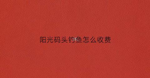 阳光码头钓鱼怎么收费(阳光码头在哪里)